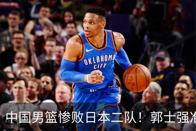 中国男篮惨败日本二队！郭士强准备不足+战术落后，轻敌酿成惨案